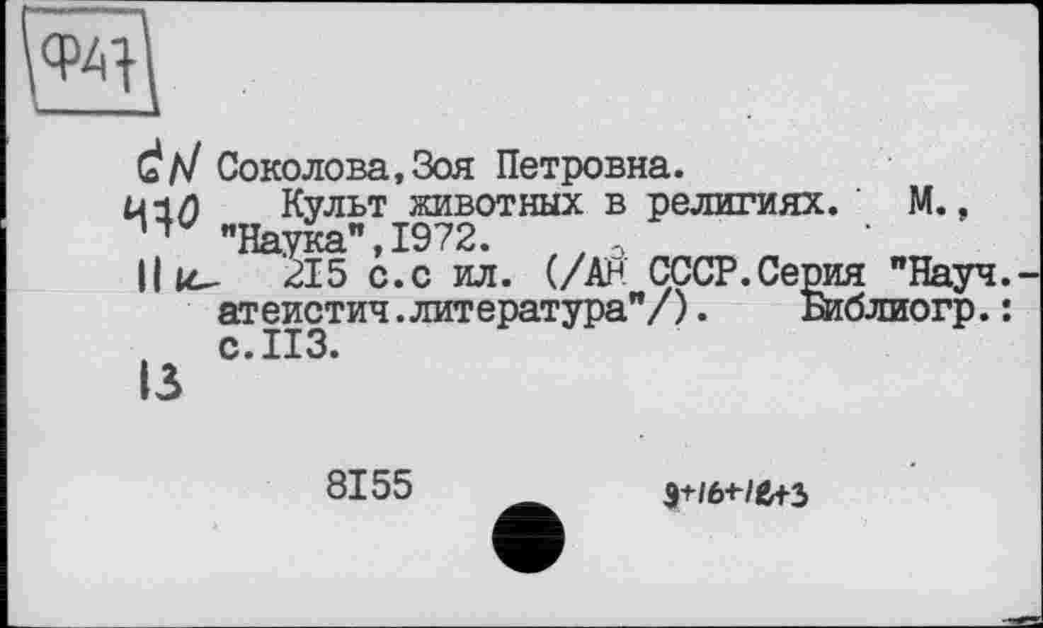 ﻿d/У Соколова,Зоя Петровна.
Й1/) Культ животных в религиях. ’ М., "Наука", 1972. //Э
Il ic- 215 с.с ил. (/Ан СССР.Серия "Науч, атеистич.литература"/).	Библиогр.:
с. ИЗ.
13
8155
э+/ы-/е+з